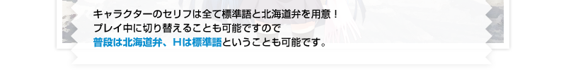 キャラクターのセリフは全て標準語と北海道弁を用意！ プレイ中に切り替えることも可能ですので普段は北海道弁、Ｈは標準語ということも可能です。